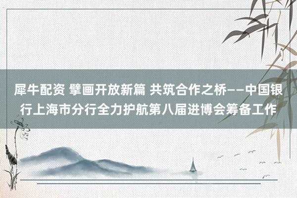 犀牛配资 擘画开放新篇 共筑合作之桥——中国银行上海市分行全力护航第八届进博会筹备工作