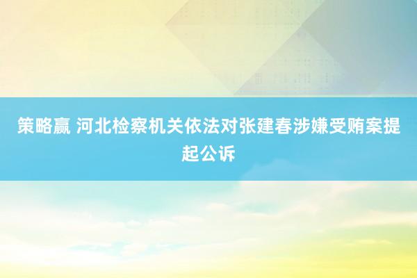 策略赢 河北检察机关依法对张建春涉嫌受贿案提起公诉