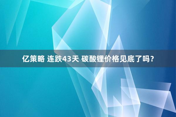 亿策略 连跌43天 碳酸锂价格见底了吗？