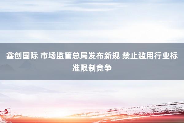 鑫创国际 市场监管总局发布新规 禁止滥用行业标准限制竞争