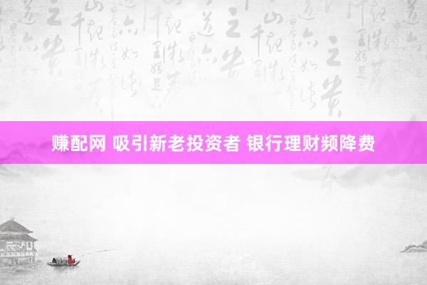 赚配网 吸引新老投资者 银行理财频降费
