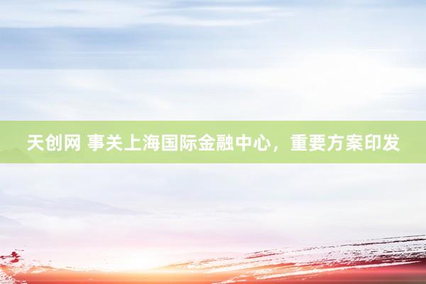 天创网 事关上海国际金融中心，重要方案印发