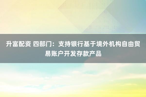 升富配资 四部门：支持银行基于境外机构自由贸易账户开发存款产品
