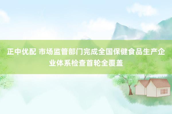 正中优配 市场监管部门完成全国保健食品生产企业体系检查首轮全覆盖