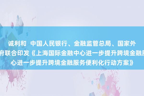 诚利和  中国人民银行、金融监管总局、国家外汇局、上海市人民政府联合印发《上海国际金融中心进一步提升跨境金融服务便利化行动方案》