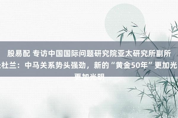 股易配 专访中国国际问题研究院亚太研究所副所长杜兰：中马关系势头强劲，新的“黄金50年”更加光明