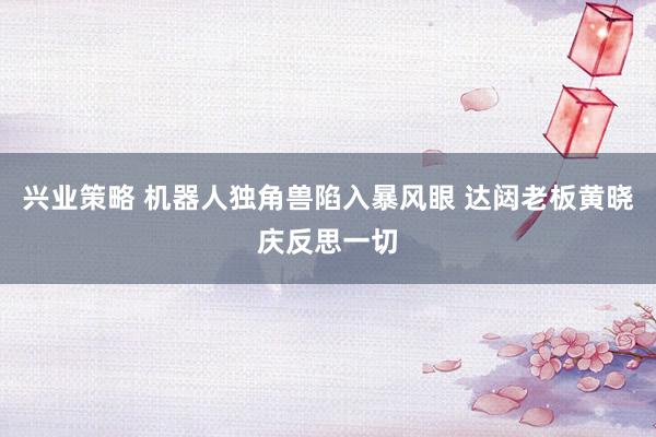 兴业策略 机器人独角兽陷入暴风眼 达闼老板黄晓庆反思一切