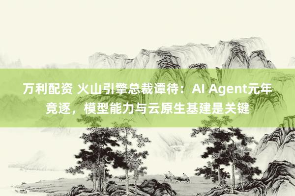 万利配资 火山引擎总裁谭待：AI Agent元年竞逐，模型能力与云原生基建是关键