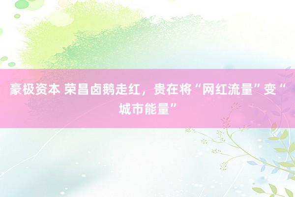 豪极资本 荣昌卤鹅走红，贵在将“网红流量”变“城市能量”