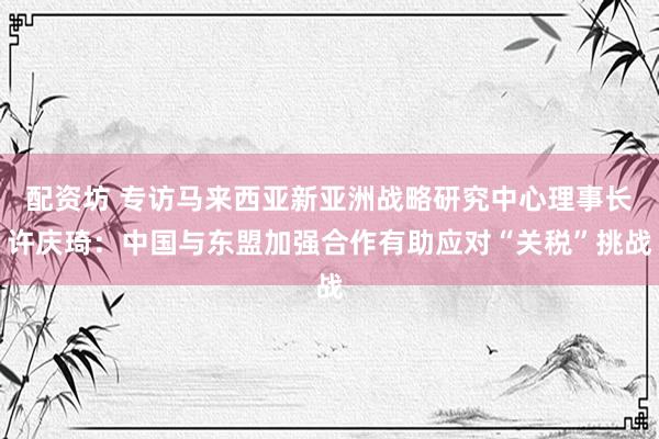 配资坊 专访马来西亚新亚洲战略研究中心理事长许庆琦：中国与东盟加强合作有助应对“关税”挑战