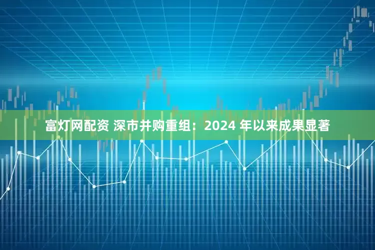 富灯网配资 深市并购重组：2024 年以来成果显著