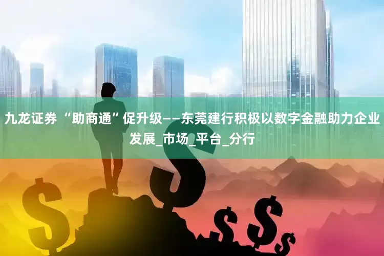 九龙证券 “助商通”促升级——东莞建行积极以数字金融助力企业发展_市场_平台_分行