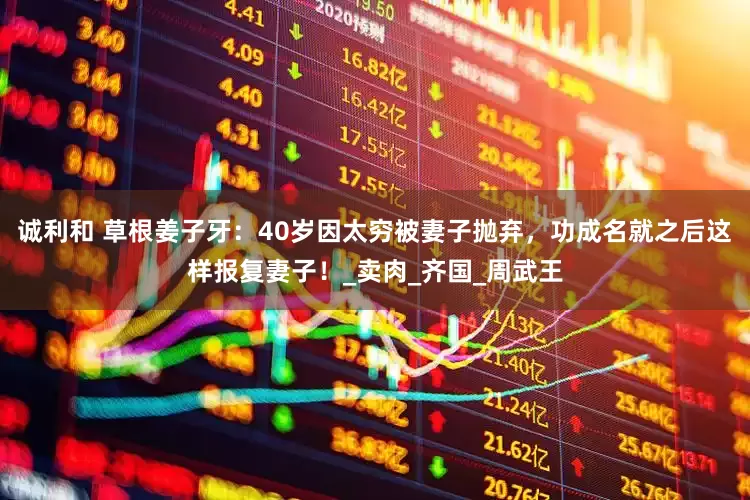 诚利和 草根姜子牙：40岁因太穷被妻子抛弃，功成名就之后这样报复妻子！_卖肉_齐国_周武王