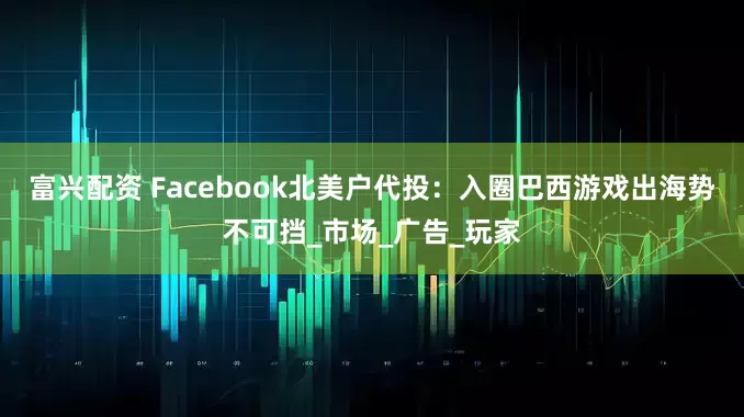 富兴配资 Facebook北美户代投：入圈巴西游戏出海势不可挡_市场_广告_玩家