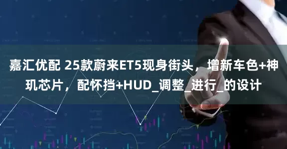 嘉汇优配 25款蔚来ET5现身街头，增新车色+神玑芯片，配怀挡+HUD_调整_进行_的设计