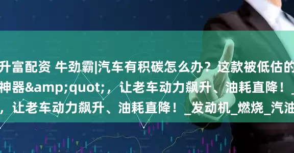 升富配资 牛劲霸|汽车有积碳怎么办？这款被低估的&quot;清碳神器&quot;，让老车动力飙升、油耗直降！_发动机_燃烧_汽油