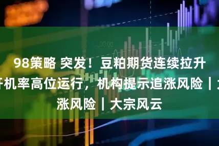 98策略 突发！豆粕期货连续拉升，油厂开机率高位运行，机构提示追涨风险｜大宗风云