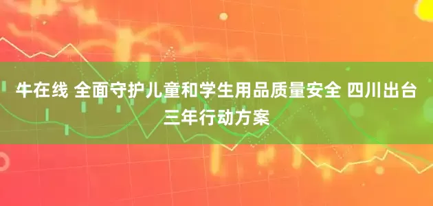 牛在线 全面守护儿童和学生用品质量安全 四川出台三年行动方案