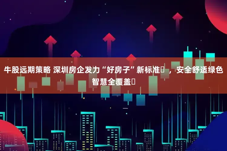 牛股远期策略 深圳房企发力“好房子”新标准​，安全舒适绿色智慧全覆盖​