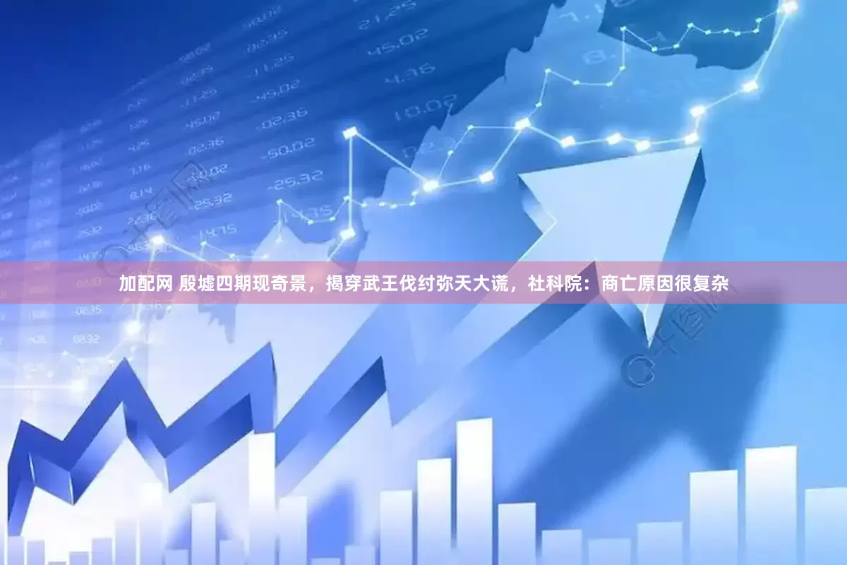 加配网 殷墟四期现奇景，揭穿武王伐纣弥天大谎，社科院：商亡原因很复杂