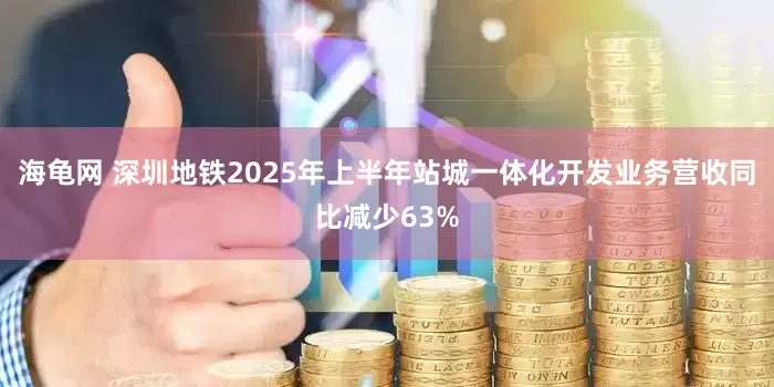 海龟网 深圳地铁2025年上半年站城一体化开发业务营收同比减少63%