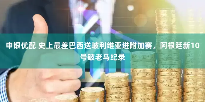 申银优配 史上最差巴西送玻利维亚进附加赛，阿根廷新10号破老马纪录