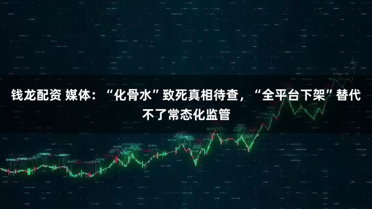 钱龙配资 媒体：“化骨水”致死真相待查，“全平台下架”替代不了常态化监管