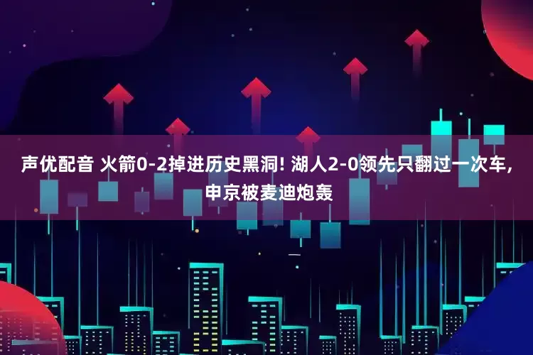 声优配音 火箭0-2掉进历史黑洞! 湖人2-0领先只翻过一次车, 申京被麦迪炮轰