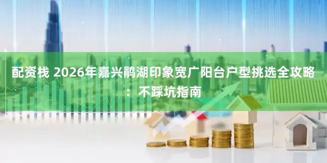 配资栈 2026年嘉兴鹃湖印象宽广阳台户型挑选全攻略：不踩坑指南
